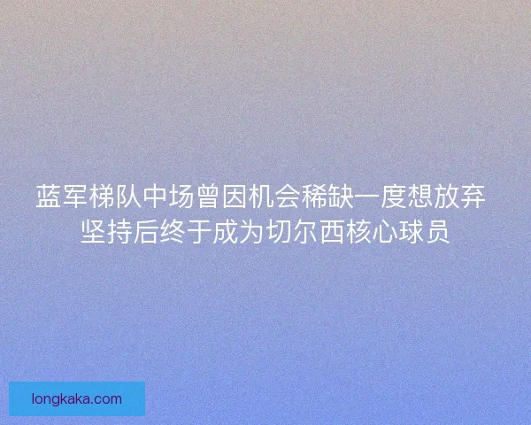 蓝军梯队中场曾因机会稀缺一度想放弃 坚持后终于成为切尔西核心球员