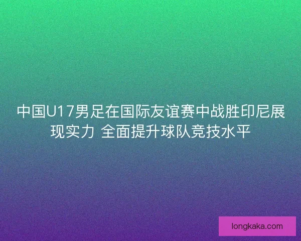 中国U17男足在国际友谊赛中战胜印尼展现实力 全面提升球队竞技水平